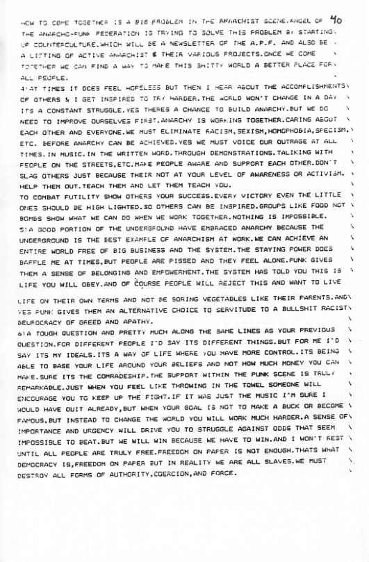 1 In TeE AMARCHIST ScEne. el o O  e L ThE ANSRCHG-FLAS FEERATIGN 13 TRYING T3 30LVE TiS PROBLEN B¢ STARTING. P CONTERCULTURE. aHICK 3L B€ 5 ACASLETTER GF THE A.P.F. 20 ALSC BE A LITTING GF ACTIVE SnACRIST € THEIR VA#IOUS FROJECTS.CACE o€ COME  + WORLD A BETTER PLACE 7R\ e peomie, . 45T TINES 1T GCES FEEL MGRELEIS BUT THEN 1 B3R ASCUT THE ACCOMPLISHENTS\ OF OTHERS & I GET INSFIRSD TO TR NARDER.THE ACKLO WON’T CHAIGE IN & DA/ £75 A CONSTANT STAUGGLE. (€3 THERGS A CHAICE TO BUILD ANARCHY.BUT WE 0G NEED TO INPROVE QURSELVES FIZST.SHARCHY 1S WGRY.ING TOGETHER.CARING ASCUT £+ OTHER AND EVERYONE.WE MUST ELININATE RACISM, SEXISH,OMGPHOBLA, SFEC IS, ETC. BEFORE ANARCHY CAN BE ACWIEVED.VES WE MUST VOICE OUR OUTRAGE AT ALL TENES. [N MUSIC. IN THE WRITTEN HORD. THROLGH OEMONSTRATIONS. TALIKING WITH FECPLE ON THE STREETS.ETC.MAWE PEOPLE AWGRE AND SUPPORT EACK OTHER.DON’T SLAG OTHERS JUST BECAUSE THEIR NOT AT YOUR LEVEL OF AWARENESS OR ACTIVISH. HELP THEN OUT.TEACH THER 3ND LET THEN TEACH YOU. TO COMBAT FUTILITY SHOM OTHERS YOUR SUCCESS.EVERY VICTORY EVEN THE LITILE ONES SHOULD 3€ WIGH LIGHTED.30 GTHERS CA BE INSPIRED.GROUPS LIKE FOGD KGT BOMES SHOW WHAT ME CAN DO WKEN WE WORK TOGETHER.NOTHING 1S INPOSSISLE. 515 300D PORTION OF THE UNDERSFOUND HAVE EMORACED ANARCHY BECAUSE THE UNDEZGROUND 15 THE EEST EXNFLE CF ANARCHISM AT WORK.WE CAN ACHIEVE AN ENTIRE WORLD FREE OF RIG SUSINESS AND THE SYSTEM.THE STAYING FOER D0ES BAFFLE ME AT TINES,BUT PEGPLE ARE PISSED AND THEY FEEL ALONE.PUNK GIVES THEN A SENGE OF DELONGING AND ENFGMERWENT.THE SYSTEM HAS TOLD YOU THIS i3 LIFE YOU WILL OHEY.3ND OF EGURSE PEOPLE MILL SEJECT THIS AND WANT TO LIVE  FRETER ME S FIND 3 why T3 WE THES S  LIFE O THETR e TEAMS AND NOT 9E SORING VEGETABLES LIKE THEIR PARENTS. 0\ VES FLru GIVES THEM AN ALTERNATIVE CHOICE TO SEAVITUDE TO A BULLSHIT RACIST GEURGCRACY OF GREED AND APATY. N 1A TOUGH QUESTION AND PRETTY MuCH ALONG THE SAME LINES AS YOUR PREVIGUS GUESTIoN.FOR DIFFERENT PEGPLE 1°D SA 175 DIFFERENT THINGS.BUT FOR K€ i°0 Sav ITS Y IDEALS.1TS A Wev OF LIFE WHERE 10U MAVE PORE CONTROL. ITS BEING 6L TO BASE YOUR LIFE ARCUND YCUR SELTEFS aND NOT HOW UCK MONEY YO CA% URE 175 THE COMRADESEP. THE SUFPORT WITWIN THE PUNK SCENE 1S TRLLY  THE ToweL SorEDE WILL  \  ERSAVABLE. JUST WHEN YOU FEEL LIKE THROWING I SICCURAGE YOU TG KEEP UP THE FIGHT.IF IT WAS JUST THE MUSIC I’N SURE I ACULD HAVE QUIT ALREADY,BUT WHEN YOUR GOAL 3 NGT TO MAKE A BUCK OR BECORE \ FAMOUS,BUT INSTEAD TO CWANGE THE WCALD YOU WILL WORK MUCH HARDER.A SENSE OF\ [MPORTANCE AND URGENCY WILL DRIVE 70U TO STRUGGLE AGAINST 0DDS TWAT seen  [MPOSSISLE TO BEAT.BUT WE WILL WIN SECAUSE WE MAVE TO WIN.AND I WOW’T AEST [TIL ALL PEOPLE ARE TRLLY FREE.FRESOCH ON PAFER IS NOT ENOUGH.THATS WRAT  DEMGERACY 15, FREEDOM ON PAFER SUT IN REALITY WE ARE ALL SLAVES.WE nUS DESTEOY ALL FORMS OF AUTHORITY,COERCION, 3D FORCE.  